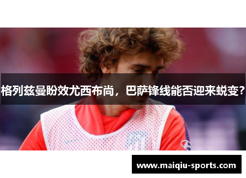 格列兹曼盼效尤西布尚，巴萨锋线能否迎来蜕变？