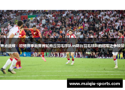 焦点战报：欧锦赛季后赛首轮商丘羽毛球队vs烟台羽毛球队的冠军之争较量